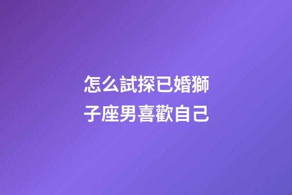 怎么試探已婚獅子座男喜歡自己