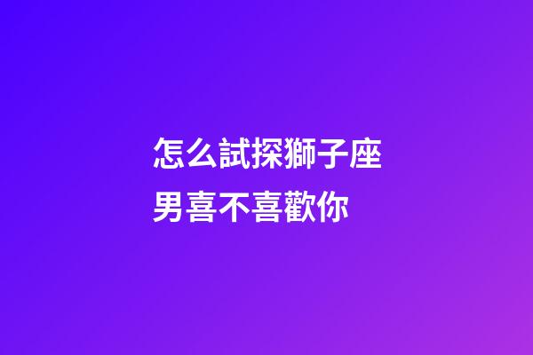 怎么試探獅子座男喜不喜歡你-第1張-星座運勢-玄機派