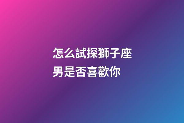 怎么試探獅子座男是否喜歡你-第1張-星座運勢-玄機派