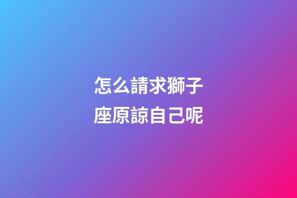 怎么請求獅子座原諒自己呢-第1張-星座運勢-玄機派