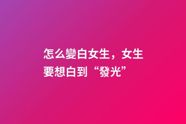 怎么變白女生，女生要想白到“發光”-第1張-觀點-玄機派