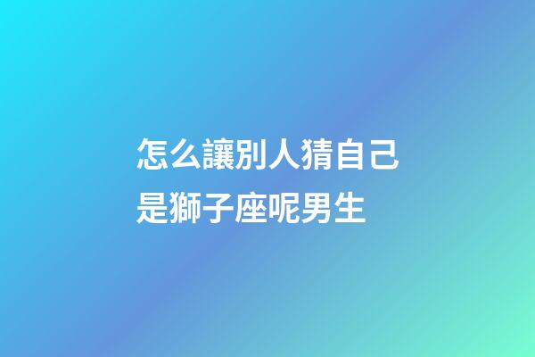 怎么讓別人猜自己是獅子座呢男生-第1張-星座運勢-玄機派