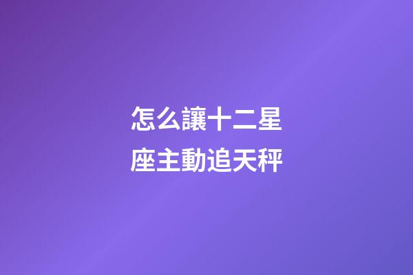 怎么讓十二星座主動追天秤-第1張-星座運勢-玄機派
