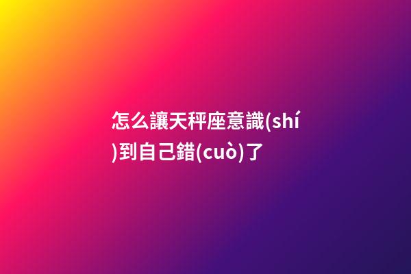 怎么讓天秤座意識(shí)到自己錯(cuò)了