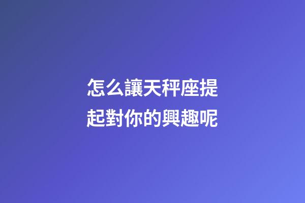 怎么讓天秤座提起對你的興趣呢-第1張-星座運勢-玄機派