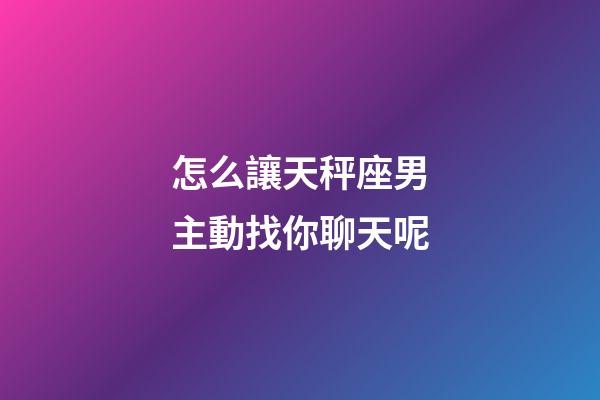 怎么讓天秤座男主動找你聊天呢-第1張-星座運勢-玄機派