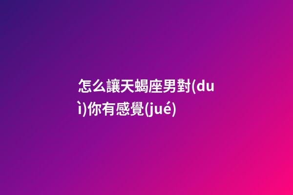 怎么讓天蝎座男對(duì)你有感覺(jué)