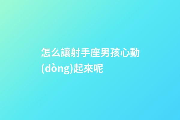 怎么讓射手座男孩心動(dòng)起來呢