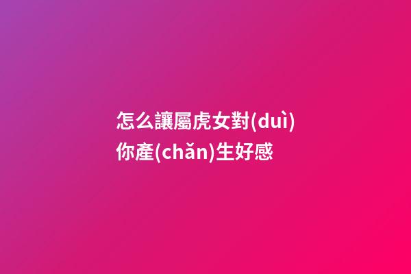 怎么讓屬虎女對(duì)你產(chǎn)生好感
