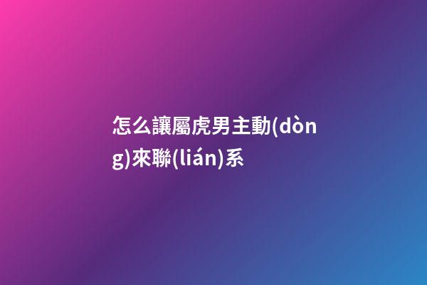 怎么讓屬虎男主動(dòng)來聯(lián)系
