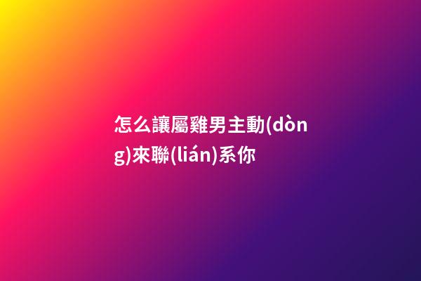 怎么讓屬雞男主動(dòng)來聯(lián)系你