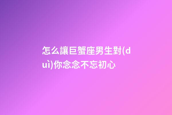 怎么讓巨蟹座男生對(duì)你念念不忘初心-第1張-星座運(yùn)勢(shì)-玄機(jī)派