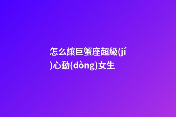 怎么讓巨蟹座超級(jí)心動(dòng)女生