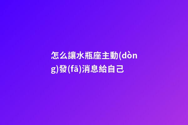 怎么讓水瓶座主動(dòng)發(fā)消息給自己-第1張-星座運(yùn)勢(shì)-玄機(jī)派