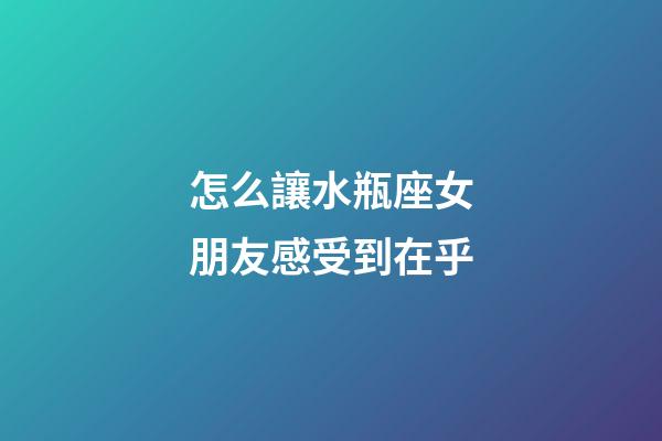 怎么讓水瓶座女朋友感受到在乎-第1張-星座運勢-玄機派