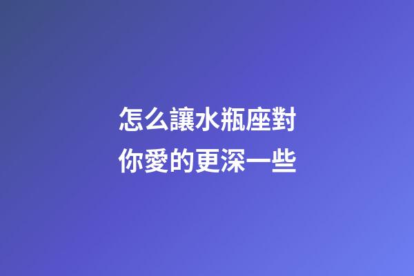 怎么讓水瓶座對你愛的更深一些-第1張-星座運勢-玄機派