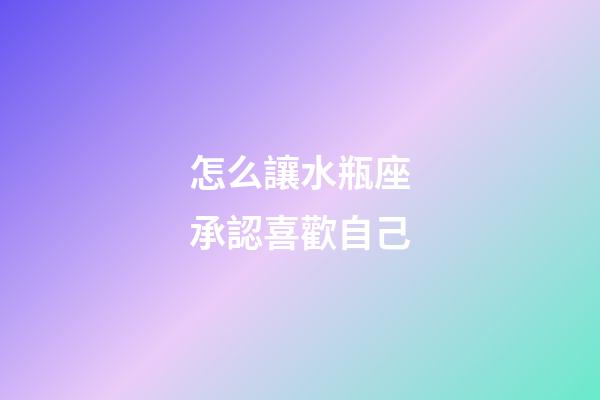 怎么讓水瓶座承認喜歡自己-第1張-星座運勢-玄機派
