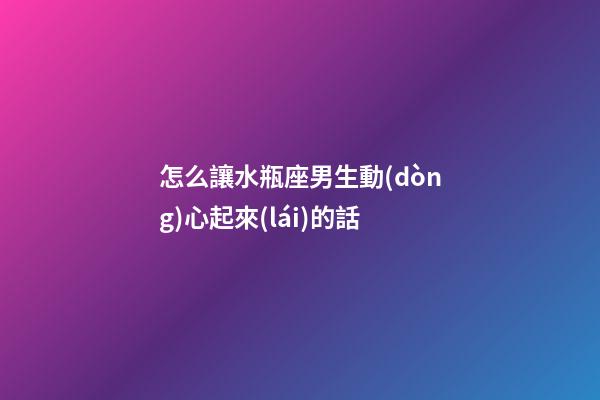 怎么讓水瓶座男生動(dòng)心起來(lái)的話