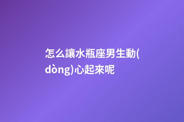 怎么讓水瓶座男生動(dòng)心起來呢