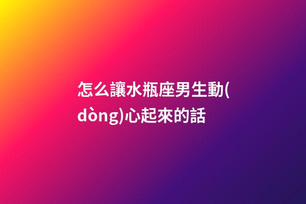 怎么讓水瓶座男生動(dòng)心起來的話-第1張-星座運(yùn)勢(shì)-玄機(jī)派
