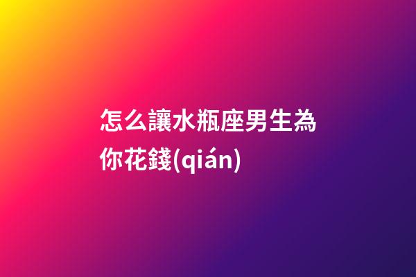 怎么讓水瓶座男生為你花錢(qián)