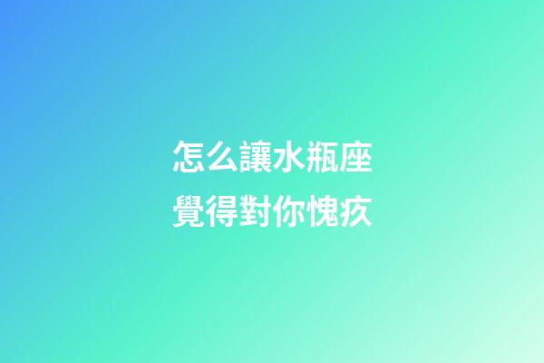 怎么讓水瓶座覺得對你愧疚-第1張-星座運勢-玄機派