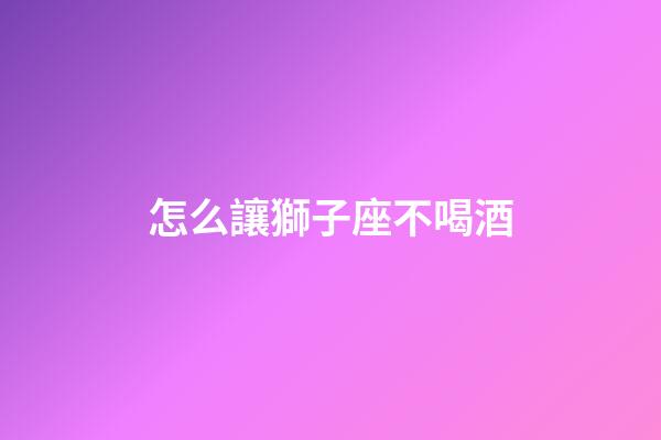 怎么讓獅子座不喝酒-第1張-星座運(yùn)勢(shì)-玄機(jī)派