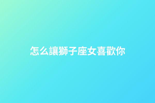 怎么讓獅子座女喜歡你-第1張-星座運勢-玄機派