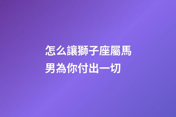 怎么讓獅子座屬馬男為你付出一切