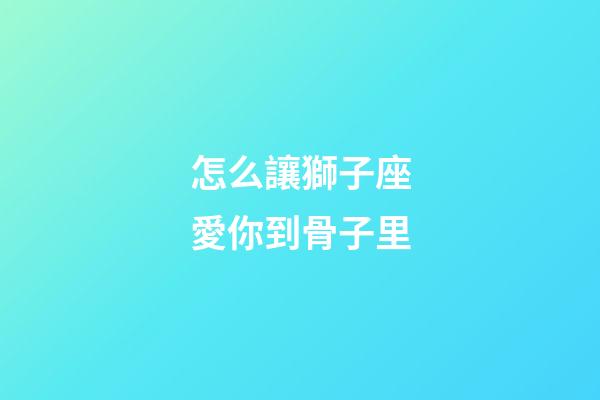 怎么讓獅子座愛你到骨子里-第1張-星座運勢-玄機派