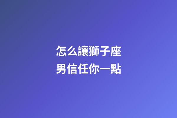 怎么讓獅子座男信任你一點-第1張-星座運勢-玄機派