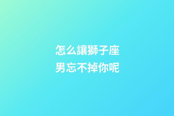 怎么讓獅子座男忘不掉你呢-第1張-星座運(yùn)勢(shì)-玄機(jī)派