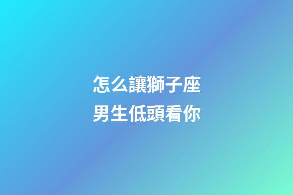 怎么讓獅子座男生低頭看你-第1張-星座運勢-玄機派
