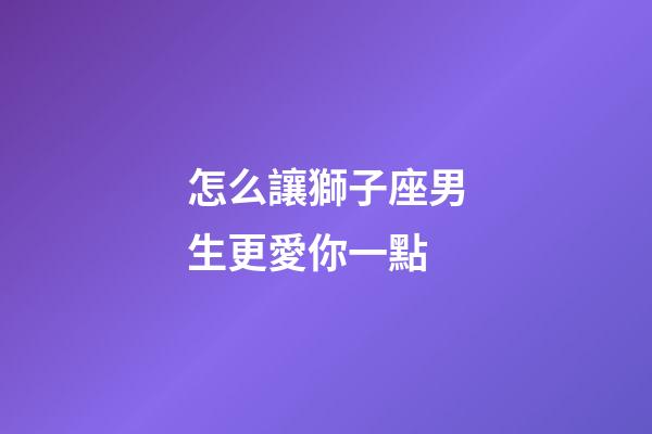 怎么讓獅子座男生更愛你一點-第1張-星座運勢-玄機派