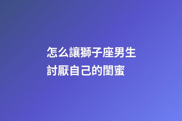 怎么讓獅子座男生討厭自己的閨蜜-第1張-星座運勢-玄機派