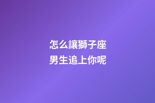 怎么讓獅子座男生追上你呢-第1張-星座運(yùn)勢-玄機(jī)派