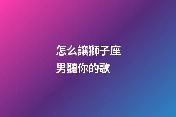 怎么讓獅子座男聽你的歌-第1張-星座運勢-玄機派