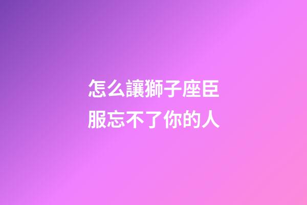 怎么讓獅子座臣服忘不了你的人-第1張-星座運勢-玄機派