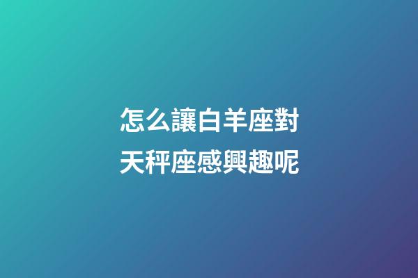 怎么讓白羊座對天秤座感興趣呢-第1張-星座運勢-玄機派