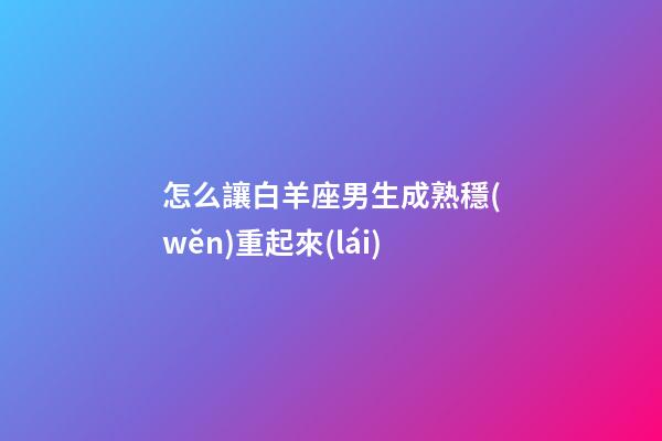 怎么讓白羊座男生成熟穩(wěn)重起來(lái)-第1張-星座運(yùn)勢(shì)-玄機(jī)派