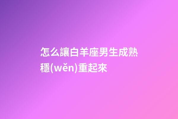 怎么讓白羊座男生成熟穩(wěn)重起來