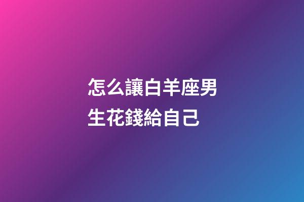 怎么讓白羊座男生花錢給自己-第1張-星座運勢-玄機派