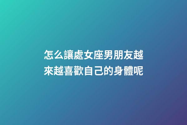 怎么讓處女座男朋友越來越喜歡自己的身體呢