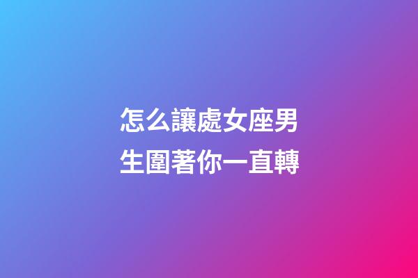 怎么讓處女座男生圍著你一直轉-第1張-星座運勢-玄機派