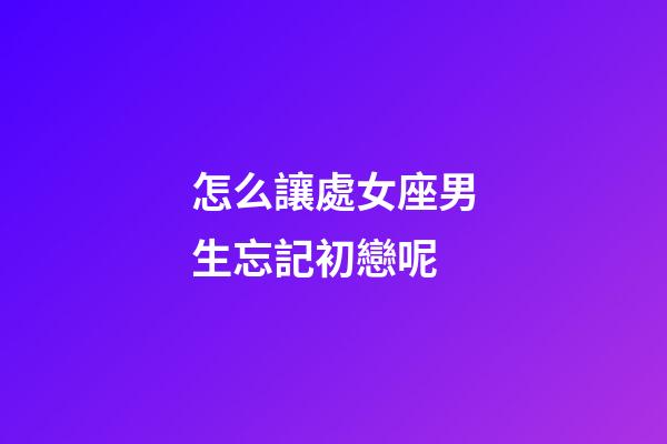 怎么讓處女座男生忘記初戀呢-第1張-星座運勢-玄機派