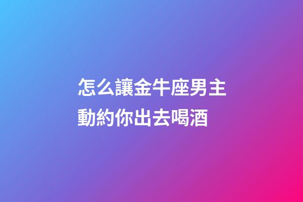怎么讓金牛座男主動約你出去喝酒-第1張-星座運勢-玄機派