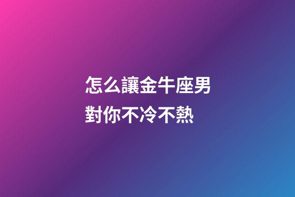 怎么讓金牛座男對你不冷不熱-第1張-星座運勢-玄機派