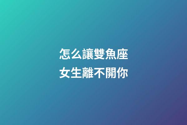 怎么讓雙魚座女生離不開你