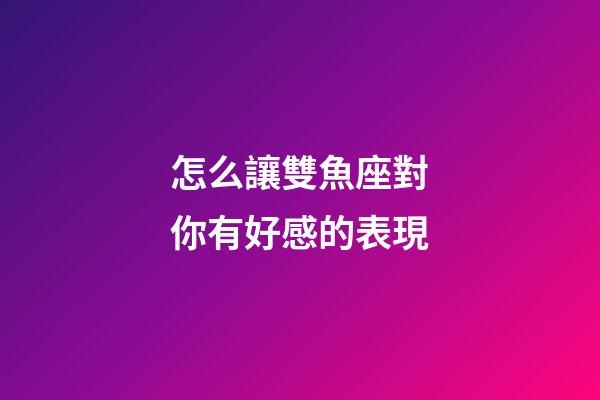 怎么讓雙魚座對你有好感的表現-第1張-星座運勢-玄機派