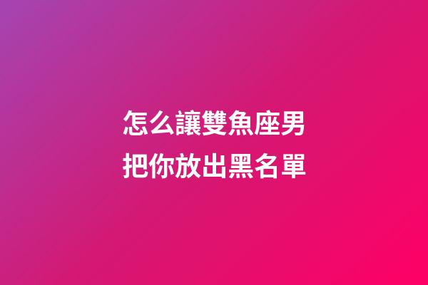 怎么讓雙魚座男把你放出黑名單-第1張-星座運勢-玄機派